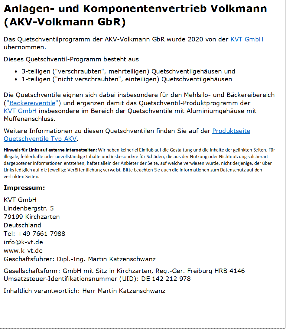 Anlagen- und Komponentenvertrieb Volkmann
(AKV-Volkmann GbR)
Das Quetschventilprogramm der AKV-Volkmann GbR wurde 2020 von der KVT GmbH �bernommen.
Dieses Quetschventil-Programm besteht aus
�	3-teiligen ("verschraubten", mehrteiligen) Quetschventilgeh�usen und 
�	1-teiligen ("nicht verschraubten", einteiligen) Quetschventilgeh�usen

Die Quetschventile eignen sich dabei insbesondere f�r den Mehlsilo- und B�ckereibereich ("B�ckereiventile") und erg�nzen damit das Quetschventil-Produktprogramm der KVT GmbH insbesondere im Bereich der Quetschventile mit Aluminiumgeh�use mit Muffenanschluss.
Weitere Informationen zu diesen Quetschventilen finden Sie auf der Produktseite Quetschventile Typ AKV.
Hinweis f�r Links auf externe Internetseiten: Wir haben keinerlei Einflu� auf die Gestaltung und die Inhalte der gelinkten Seiten. F�r illegale, fehlerhafte oder unvollst�ndige Inhalte und insbesondere f�r Sch�den, die aus der Nutzung oder Nichtnutzung solcherart dargebotener Informationen entstehen, haftet allein der Anbieter der Seite, auf welche verwiesen wurde, nicht derjenige, der �ber Links lediglich auf die jeweilige Ver�ffentlichung verweist. Bitte beachten Sie auch die Informationen zum Datenschutz auf den verlinkten Seiten.
Impressum:
KVT GmbH
Lindenbergstr. 5
79199 Kirchzarten
Deutschland
Tel: +49 7661 7988
info@k-vt.de
www.k-vt.de
Gesch�ftsf�hrer: Dipl.-Ing. Martin Katzenschwanz
Gesellschaftsform: GmbH mit Sitz in Kirchzarten, Reg.-Ger. Freiburg HRB 4146
Umsatzsteuer-Identifikationsnummer (UID): DE 142 212 978
Inhaltlich verantwortlich: Herr Martin Katzenschwanz

